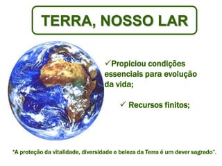 TERRA, NOSSO LAR

    -
                                  Propiciou condições
                                  essenciais para evolução
                                  da vida;

                                         Recursos finitos;




“A proteção da vitalidade, diversidade e beleza da Terra é um dever sagrado”.
 