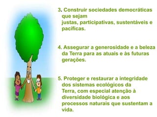 3. Construir sociedades democráticas
  que sejam
  justas, participativas, sustentáveis e
  pacíficas.


4. Assegurar a generosidade e a beleza
  da Terra para as atuais e às futuras
  gerações.


5. Proteger e restaurar a integridade
  dos sistemas ecológicos da
  Terra, com especial atenção à
  diversidade biológica e aos
  processos naturais que sustentam a
  vida.
 