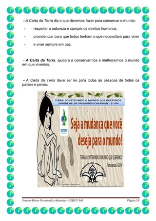- A Carta da Terra diz o que devemos fazer para conservar o mundo:
-

respeitar a natureza e cumprir os direitos humanos,

-

providenciar para que todos tenham o que necessitam para viver

-

e viver sempre em paz.

- A Carta da Terra, ajudará a conservarmos e melhorarmos o mundo
em que vivemos.

- A Carta da Terra deve ser lei para todas as pessoas de todos os
países e povos.

Simone Helen Drumond Ischkanian – GEJO 2º AM

Página 10

 