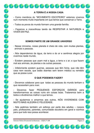 A TERRA É A NOSSA CASA
- Como membros do “MOVIMENTO ESCOTEIRO” estamos vivemos
num momento muito importante em que temos que conservar a Terra.
- Todos os povos do mundo formam uma grande família.
- Façamos a maravilhosa tarefa de RESPEITAR A NATUREZA e
VIVER EM PAZ.

SOMOS PARTE DE UM GRANDE UNIVERSO
- Nesse Universo, nosso planeta é cheio de vida, com muitas plantas,
animais e pessoas.
- Nós dependemos da água, da terra e do ar e sentimos alegria por
vivermos neste mundo.
- Existem pessoas que usam mal a água, a terra e o ar; e que fazem
mal aos animais, às plantas e às outras pessoas.
- Infelizmente existem guerras, pessoas que têm fome, que não têm
casa nem escola, que estão doentes sem terem médico ou remédio
que as possa curar.
O QUE PODEMOS FAZER?
- Devemos colaborar para que todas as pessoas do mundo tenham o
que necessitam para viver.
- Devemos fazer PEQUENOS ESFORÇOS DIÁRIOS para
transformarmos as coisas ruins em coisas boas. Trataremos bem a
todos e dividiremos melhor o que temos.
- Se ajudarmos e amarmos aos outros, NÓS VIVEREMOS COM
MUITO MAIS ALEGRIA E FELICIDADE.
- Nós pedimos também um esforço por parte dos adultos – nossos
pais, professores, parentes, comunidade escoteira em geral e vizinhos
para que tudo isso possa acontecer.

Simone Helen Drumond Ischkanian – GEJO 2º AM

Página 3

 