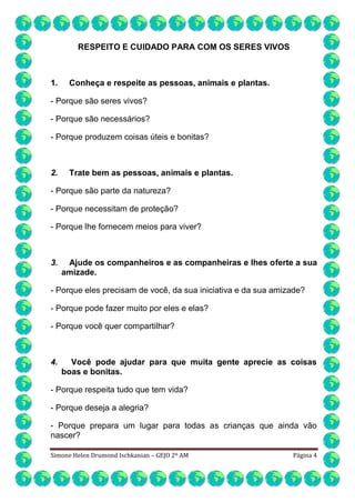 RESPEITO E CUIDADO PARA COM OS SERES VIVOS

1.

Conheça e respeite as pessoas, animais e plantas.

- Porque são seres vivos?
- Porque são necessários?
- Porque produzem coisas úteis e bonitas?

2.

Trate bem as pessoas, animais e plantas.

- Porque são parte da natureza?
- Porque necessitam de proteção?
- Porque lhe fornecem meios para viver?

3.

Ajude os companheiros e as companheiras e lhes oferte a sua
amizade.

- Porque eles precisam de você, da sua iniciativa e da sua amizade?
- Porque pode fazer muito por eles e elas?
- Porque você quer compartilhar?

4.

Você pode ajudar para que muita gente aprecie as coisas
boas e bonitas.

- Porque respeita tudo que tem vida?
- Porque deseja a alegria?
- Porque prepara um lugar para todas as crianças que ainda vão
nascer?
Simone Helen Drumond Ischkanian – GEJO 2º AM

Página 4

 