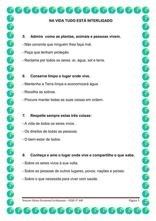 NA VIDA TUDO ESTÁ INTERLIGADO

5.

Admire como as plantas, animais e pessoas vivem.

- Não consinta que ninguém lhes faça mal.
- Peça que tenham proteção.
- Reclame por todos os seres: ar, água, sol e terra.

6.

Conserve limpo o lugar onde vive.

- Mantenha a Terra limpa e economizará água.
- Recolha as sobras.
- Procure manter todas as suas coisas em ordem.

7.

Respeite sempre estas três coisas:

- A vida de todos os seres vivos.
- Os direitos de todas as pessoas.
- O bem-estar de todos.

8.

Conheça e ame o lugar onde vive e compartilhe o que sabe.

- Sobre os seres vivos à sua volta.
- Sobre as pessoas de outros lugares, povos, nações e países.
- Sobre o que necessita para viver com saúde.

Simone Helen Drumond Ischkanian – GEJO 2º AM

Página 5

 