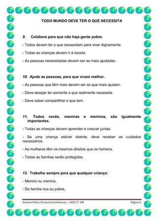 TODO MUNDO DEVE TER O QUE NECESSITA

9.

Colabore para que não haja gente pobre.

- Todos devem ter o que necessitam para viver dignamente.
- Todas as crianças devem ir à escola.
- As pessoas necessitadas devem ser as mais ajudadas.

10. Ajude as pessoas, para que vivam melhor.
- As pessoas que têm mais devem ser as que mais ajudam.
- Deve desejar ter somente o que realmente necessita.
- Deve saber compartilhar o que tem.

11. Todos vocês,
importantes.

meninas

e

meninos,

são

igualmente

- Todas as crianças devem aprender e crescer juntas.
- Se uma criança estiver doente, deve receber os cuidados
necessários.
- As mulheres têm os mesmos direitos que os homens.
- Todas as famílias serão protegidas.

12. Trabalhe sempre para que qualquer criança:
- Menino ou menina,
- De família rica ou pobre,

Simone Helen Drumond Ischkanian – GEJO 2º AM

Página 6

 