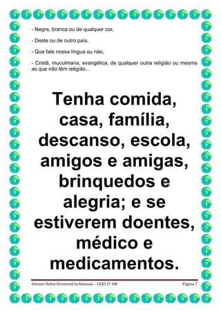 - Negra, branca ou de qualquer cor,
- Deste ou de outro país,
- Que fale nossa língua ou não,
- Cristã, muculmana, evangélica, de qualquer outra religião ou mesmo
as que não têm religião...

Tenha comida,
casa, família,
descanso, escola,
amigos e amigas,
brinquedos e
alegria; e se
estiverem doentes,
médico e
medicamentos.
Simone Helen Drumond Ischkanian – GEJO 2º AM

Página 7

 