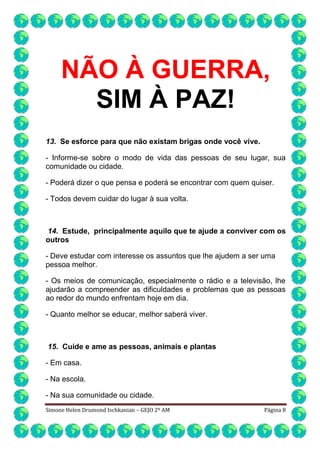 NÃO À GUERRA,
SIM À PAZ!
13. Se esforce para que não existam brigas onde você vive.
- Informe-se sobre o modo de vida das pessoas de seu lugar, sua
comunidade ou cidade.
- Poderá dizer o que pensa e poderá se encontrar com quem quiser.
- Todos devem cuidar do lugar à sua volta.

14. Estude, principalmente aquilo que te ajude a conviver com os
outros
- Deve estudar com interesse os assuntos que lhe ajudem a ser uma
pessoa melhor.
- Os meios de comunicação, especialmente o rádio e a televisão, lhe
ajudarão a compreender as dificuldades e problemas que as pessoas
ao redor do mundo enfrentam hoje em dia.
- Quanto melhor se educar, melhor saberá viver.

15. Cuide e ame as pessoas, animais e plantas
- Em casa.
- Na escola.
- Na sua comunidade ou cidade.
Simone Helen Drumond Ischkanian – GEJO 2º AM

Página 8

 