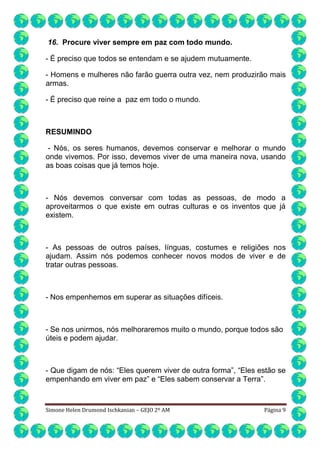 16. Procure viver sempre em paz com todo mundo.
- É preciso que todos se entendam e se ajudem mutuamente.
- Homens e mulheres não farão guerra outra vez, nem produzirão mais
armas.
- É preciso que reine a paz em todo o mundo.

RESUMINDO
- Nós, os seres humanos, devemos conservar e melhorar o mundo
onde vivemos. Por isso, devemos viver de uma maneira nova, usando
as boas coisas que já temos hoje.

- Nós devemos conversar com todas as pessoas, de modo a
aproveitarmos o que existe em outras culturas e os inventos que já
existem.

- As pessoas de outros países, línguas, costumes e religiões nos
ajudam. Assim nós podemos conhecer novos modos de viver e de
tratar outras pessoas.

- Nos empenhemos em superar as situações difíceis.

- Se nos unirmos, nós melhoraremos muito o mundo, porque todos são
úteis e podem ajudar.

- Que digam de nós: “Eles querem viver de outra forma”, “Eles estão se
empenhando em viver em paz” e “Eles sabem conservar a Terra”.

Simone Helen Drumond Ischkanian – GEJO 2º AM

Página 9

 