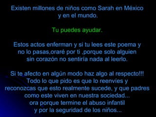 Existen millones de niños como Sarah en México  y en el mundo. Tu puedes ayudar.   Estos actos enferman y si tu lees este poema y  no lo pasas,oraré por ti ,porque solo alguien  sin corazón no sentiría nada al leerlo.  Si te afecto en algún modo haz algo al respecto!!!  Todo lo que pido es que lo reenvíes y  reconozcas que esto realmente sucede, y que padres  como este viven en nuestra sociedad...  ora porque termine el abuso infantil    y por la seguridad de los niños...  