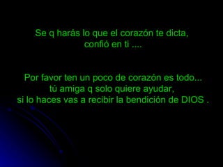 Se q harás lo que el corazón te dicta,  confió en ti .... Por favor ten un poco de corazón es todo... tú amiga q solo quiere ayudar,  si lo haces vas a recibir la bendición de DIOS . 