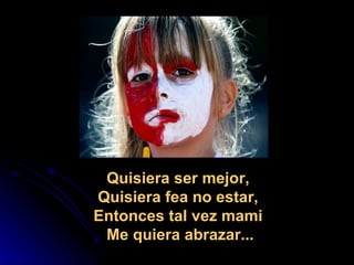 Quisiera ser mejor,  Quisiera fea no estar,  Entonces tal vez mami  Me quiera abrazar... 