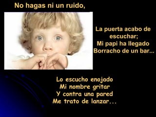 Lo escucho enojado  Mi nombre gritar  Y contra una pared  Me trato de lanzar...  No hagas ni un ruido, La puerta acabo de  escuchar; Mi papi ha llegado  Borracho de un bar... 