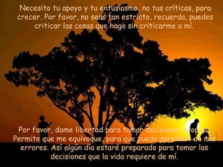 Necesito tu apoyo y tu entusiasmo, no tus críticas, para crecer. Por favor, no seas tan estricto, recuerda, puedes criticar las cosas que hago sin criticarme a mí.  P or favor, dame libertad para tomar decisiones propias. Permite que me equivoque, para que pueda aprender de mis errores. Así algún día estaré preparado para tomar las decisiones que la vida requiere de mí. 