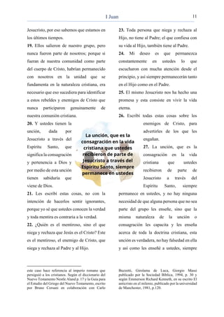 11
Jesucristo, por eso sabemos que estamos en
los últimos tiempos.
19. Ellos salieron de nuestro grupo, pero
nunca fueron parte de nosotros; porque si
fueran de nuestra comunidad como parte
del cuerpo de Cristo, habrían permanecido
con nosotros en la unidad que se
fundamenta en la naturaleza cristiana, era
necesario que eso sucediera para identificar
a estos rebeldes y enemigos de Cristo que
nunca participaron genuinamente de
nuestra comunión cristiana.
20. Y ustedes tienen la
unción, dada por
Jesucristo a través del
Espíritu Santo, que
significa la consagración
y pertenencia a Dios y
por medio de esta unción
tienen sabiduría que
viene de Dios.
21. Les escribí estas cosas, no con la
intención de hacerlos sentir ignorantes,
porque yo sé que ustedes conocen la verdad
y toda mentira es contraria a la verdad.
22. ¿Quién es el mentiroso, sino el que
niega y rechaza que Jesús es el Cristo? Este
es el mentiroso, el enemigo de Cristo, que
niega y rechaza al Padre y al Hijo.
este caso hace referencia al imperio romano que
persiguió a los cristianos. Según el diccionario del
Nuevo Testamento Nestle Aland p. 17 y la Guía para
el Estudio del Griego del Nuevo Testamento, escrito
por Bruno Corsani en colaboración con Carlo
23. Toda persona que niega y rechaza al
Hijo, no tiene al Padre; el que confiesa con
su vida al Hijo, también tiene al Padre.
24. Mi deseo es que permanezca
constantemente en ustedes lo que
escucharon con mucha atención desde el
principio, y así siempre permanecerán tanto
en el Hijo como en el Padre.
25. El mismo Jesucristo nos ha hecho una
promesa y esta consiste en vivir la vida
eterna.
26. Escribí todas estas cosas sobre los
enemigos de Cristo, para
advertirles de los que les
engañan.
27. La unción, que es la
consagración en la vida
cristiana que ustedes
recibieron de parte de
Jesucristo a través del
Espíritu Santo, siempre
permanece en ustedes, y no hay ninguna
necesidad de que alguna persona que no sea
parte del grupo les enseñe, sino que la
misma naturaleza de la unción o
consagración les capacita y les enseña
acerca de toda la doctrina cristiana, esta
unción es verdadera, no hay falsedad en ella
y así como les enseñé a ustedes, siempre
Buzzetti, Girolama de Luca, Giorgio Massi
publicado por la Sociedad Bíblica, 1994, p. 30 y
según Emmerson Richard Kenneth, en su escrito El
anticristo en el milenio, publicado por la universidad
de Manchester, 1981, p.120.
I Juan
 