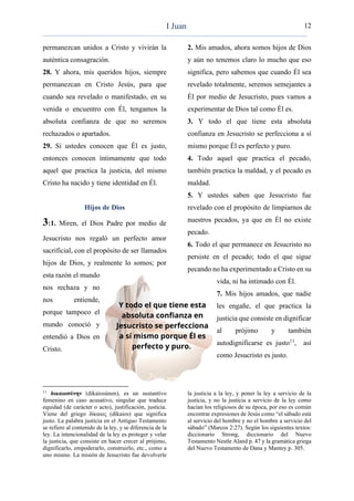 12
permanezcan unidos a Cristo y vivirán la
auténtica consagración.
28. Y ahora, mis queridos hijos, siempre
permanezcan en Cristo Jesús, para que
cuando sea revelado o manifestado, en su
venida o encuentro con Él, tengamos la
absoluta confianza de que no seremos
rechazados o apartados.
29. Si ustedes conocen que Él es justo,
entonces conocen íntimamente que todo
aquel que practica la justicia, del mismo
Cristo ha nacido y tiene identidad en Él.
Hijos de Dios
3:1. Miren, el Dios Padre por medio de
Jesucristo nos regaló un perfecto amor
sacrificial, con el propósito de ser llamados
hijos de Dios, y realmente lo somos; por
esta razón el mundo
nos rechaza y no
nos entiende,
porque tampoco el
mundo conoció y
entendió a Dios en
Cristo.
11
δικαιοσύνην (dikaiosúnen), es un sustantivo
femenino en caso acusativo, singular que traduce
equidad (de carácter o acto), justificación, justicia.
Viene del griego δίκαιος (díkaios) que significa
justo. La palabra justicia en el Antiguo Testamento
se refiere al contenido de la ley, y se diferencia de la
ley. La intencionalidad de la ley es proteger y velar
la justicia, que consiste en hacer crecer al prójimo,
dignificarlo, empoderarlo, construirlo, etc., como a
uno mismo. La misión de Jesucristo fue devolverle
2. Mis amados, ahora somos hijos de Dios
y aún no tenemos claro lo mucho que eso
significa, pero sabemos que cuando Él sea
revelado totalmente, seremos semejantes a
Él por medio de Jesucristo, pues vamos a
experimentar de Dios tal como Él es.
3. Y todo el que tiene esta absoluta
confianza en Jesucristo se perfecciona a sí
mismo porque Él es perfecto y puro.
4. Todo aquel que practica el pecado,
también practica la maldad, y el pecado es
maldad.
5. Y ustedes saben que Jesucristo fue
revelado con el propósito de limpiarnos de
nuestros pecados, ya que en Él no existe
pecado.
6. Todo el que permanece en Jesucristo no
persiste en el pecado; todo el que sigue
pecando no ha experimentado a Cristo en su
vida, ni ha intimado con Él.
7. Mis hijos amados, que nadie
les engañe, el que practica la
justicia que consiste en dignificar
al prójimo y también
autodignificarse es justo11
, así
como Jesucristo es justo.
la justicia a la ley, y poner la ley a servicio de la
justicia, y no la justicia a servicio de la ley como
hacían los religiosos de su época, por eso es común
encontrar expresiones de Jesús como “el sábado está
al servicio del hombre y no el hombre a servicio del
sábado” (Marcos 2:27). Según los siguientes textos:
diccionario Strong, diccionario del Nuevo
Testamento Nestle Aland p. 47 y la gramática griega
del Nuevo Testamento de Dana y Mantey p. 305.
I Juan
 