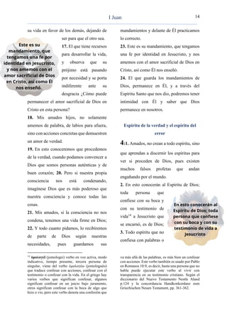 14
su vida en favor de los demás, dejando de
ser para que el otro sea.
17. El que tiene recursos
para desarrollar la vida,
y observa que su
prójimo está pasando
por necesidad y se porta
indiferente ante su
desgracia ¿Cómo puede
permanecer el amor sacrificial de Dios en
Cristo en esta persona?
18. Mis amados hijos, no solamente
amemos de palabra, de labios para afuera,
sino con acciones concretas que demuestren
un amor de verdad.
19. En esto conoceremos que procedemos
de la verdad, cuando podamos convencer a
Dios que somos personas auténticas y de
buen corazón; 20. Pero si nuestra propia
consciencia nos está condenando,
imagínese Dios que es más poderoso que
nuestra consciencia y conoce todas las
cosas.
21. Mis amados, si la consciencia no nos
condena, tenemos una vida firme en Dios;
22. Y todo cuanto pidamos, lo recibiremos
de parte de Dios según nuestras
necesidades, pues guardamos sus
14
ὁμολογεῖ (jomologei) verbo en voz activa, modo
indicativo, tiempo presente, tercera persona de
singular, viene del verbo ὁμολογέω (jomologuéo)
que traduce confesar con acciones, confesar con el
testimonio o confesar con la vida. En el griego hay
varios verbos que significan confesar, algunos
significan confesar en un juicio bajo juramento,
otros significan confesar con la boca de algo que
hizo o vio, pero este verbo denota una confesión que
mandamientos y delante de Él practicamos
lo correcto.
23. Este es su mandamiento, que tengamos
una fe por identidad en Jesucristo, y nos
amemos con el amor sacrificial de Dios en
Cristo, así como Él nos enseñó.
24. El que guarda los mandamientos de
Dios, permanece en Él, y a través del
Espíritu Santo que nos dio, podremos tener
intimidad con Él y saber que Dios
permanece en nosotros.
Espíritu de la verdad y el espíritu del
error
4:1. Amados, no crean a todo espíritu, sino
que aprendan a discernir los espíritus para
ver si proceden de Dios, pues existen
muchos falsos profetas que andan
engañando por el mundo.
2. En esto conocerán al Espíritu de Dios;
toda persona que
confiese con su boca y
con su testimonio de
vida14
a Jesucristo que
se encarnó, es de Dios;
3. Todo espíritu que no
confiesa con palabras o
va más allá de las palabras, es más bien un confesar
con acciones. Este verbo también es usado por Pablo
en Romanos 10:9, es decir, hasta una persona que no
habla puede ejecutar este verbo al vivir con
transparencia en su testimonio cristiano. Según el
diccionario del Nuevo Testamento Nestle Aland
p.124 y la concordancia Handkonkordanz zum
Griechischen Neuen Testament, pp. 361-362.
I Juan
 