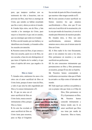15
peor, que tampoco confiesa con su
testimonio de vida a Jesucristo, este no
proviene de Dios, más bien es enemigo de
Cristo, que ustedes ya habían escuchado
que iba a venir y ahora ya está en el mundo.
4. Ustedes hijos míos, son de Dios, y han
vencido a los enemigos de Cristo, pues
mayor es Jesucristo el que está en ustedes,
que sus enemigos que están en el mundo.
5. Ellos son del mundo; por eso hablan y se
identifican con el mundo, y el mundo a ellos
los escucha con atención.
6. Nosotros somos de Dios, el que conoce a
Dios nos escucha, quien no es de Dios, no
nos escucha; a base de esto distinguimos el
que tiene el Espíritu de la verdad y el que
tiene el espíritu del error, que engaña a la
gente.
Dios es Amor
7. Amados míos, amémonos los unos a los
otros con el amor sacrificial de Dios en
Cristo Jesús, porque el amor viene de Dios,
y todo el que ama ha sido engendrado por
Dios y lo conoce íntimamente a Él.
8. El que no ama con el
amor sacrificial de Dios en
Cristo Jesús, nunca conoció
íntimamente a Dios, porque
Dios es Amor.
9. En esto fue revelado el
amor sacrificial de Dios en
Cristo Jesús para nosotros,
pues su Hijo el Unigénito
fue enviado de parte de Dios al mundo para
que nuestras vidas tengan sentido en Él.
10. En esto consiste el amor sacrificial: no
fuimos nosotros los que amamos
sacrificialmente a Dios, sino que Él nos
amó con el sacrificio de la encarnación y de
la cruz por medio de Jesucristo y lo envió al
mundo para liberarnos de nuestros pecados.
11. Amados míos, si Dios nos amó
sacrificialmente, entonces debemos
amarnos unos a otros con el mismo amor de
Dios en Cristo.
12. A Dios nadie lo ha visto físicamente;
pero si nos amamos los unos a los otros,
Dios permanece en nosotros y su amor
sacrificial nos perfecciona.
13. En esto conocemos íntimamente que
permanecemos en Dios y Dios permanece
en nosotros, porque Él nos dio su Espíritu.
14. Nosotros hemos contemplado y
testificamos con nuestras vidas que el Padre
ha enviado a su Hijo como el Salvador del
mundo.
15. Todo aquel que confiese con palabras y
con su propia vida que Jesús es el Hijo de
Dios, Dios permanece en
Él y él permanece en Dios.
16. Nosotros hemos
conocido íntimamente y
hemos tenido una fe en
amor sacrificial que Dios
nos tiene por medio de
Jesucristo. Dios es Amor,
I Juan
 