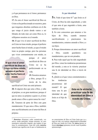 16
y el que permanece en el Amor, permanece
en Dios.
17. En esto el Amor sacrificial de Dios en
Cristo se ha perfeccionado en nosotros, para
que tengamos absoluta confianza en el día
que venga el juicio donde vamos a ser
librados de todo mal, así como Dios es, lo
reflejamos nosotros en el mundo.
18. El que vive el amor sacrificial de Dios
en Cristo no tiene miedo, porque el perfecto
amor hecha fuera el miedo, ya que el miedo
tiene su propio castigo, pero las personas
que viven constantemente con miedo, es
porque el amor
sacrificial de Dios en
Cristo no se ha
perfeccionado en su
vida.
19. Nosotros amamos
a Dios, porque Él a
través de la obra
sacrificial en Cristo nos amó primero.
20. Si alguien dice que ama a Dios, y odia
al prójimo, es un gran mentiroso; porque el
que no ama a su prójimo a quien ve ¿Cómo
puede amar a Dios a quien nunca ha visto?
21. Tenemos de parte de Dios este gran
mandamiento: El que ama a Dios, también
ame sacrificialmente con el amor de Dios al
prójimo.
15
Πιστεύων (Pisteúon) verbo sustantivado, voz
activa, modo participio, tiempo presente, en caso
nominativo masculino singular, que traduce el que
tiene fe constantemente, viene del verbo πιστεύω
(pisteúo) que significa una fe que se fundamenta en
Fe por identidad
5:1. Todo el que tiene fe15
que Jesús es el
Cristo, de Dios ha sido engendrado, y todo
el que ama al que engendró a Jesús, ama
también a Jesús.
2. En esto conocemos que amamos a los
hijos de Dios, cuando amamos
sacrificialmente y practicamos los
mandamientos, estamos amando a Dios y a
sus hijos.
3. Porque demostramos un amor sacrificial
a Dios, cuando guardamos sus
mandamientos, que no son pesados.
4. Pues todo aquel que ha sido engendrado
por Dios, vence las tendencias pecaminosas
del mundo; y esta es la victoria: practicar
una fe de identidad en Dios a través de
Cristo.
5. ¿Quién es el que vence constantemente a
las tendencias
pecaminosas del
mundo? El que
tiene una fe por
identidad de que
Jesús es el hijo de
Dios.
un conocimiento de Dios en Cristo Jesús que va a
regir mi vida y mi carácter, adquiriendo la identidad
de Dios por medio de Cristo. De πίστις (pistis) se
formó ἐπιστήμη (episteme), de ahí viene la palabra
epistemología.
I Juan
 