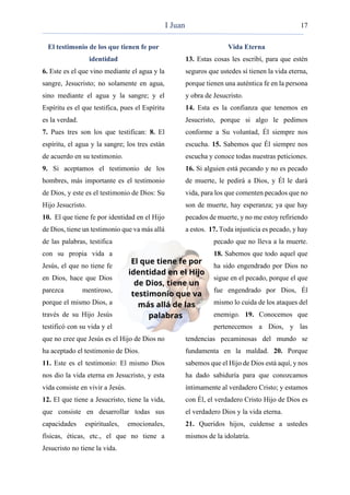 17
El testimonio de los que tienen fe por
identidad
6. Este es el que vino mediante el agua y la
sangre, Jesucristo; no solamente en agua,
sino mediante el agua y la sangre; y el
Espíritu es el que testifica, pues el Espíritu
es la verdad.
7. Pues tres son los que testifican: 8. El
espíritu, el agua y la sangre; los tres están
de acuerdo en su testimonio.
9. Si aceptamos el testimonio de los
hombres, más importante es el testimonio
de Dios, y este es el testimonio de Dios: Su
Hijo Jesucristo.
10. El que tiene fe por identidad en el Hijo
de Dios, tiene un testimonio que va más allá
de las palabras, testifica
con su propia vida a
Jesús, el que no tiene fe
en Dios, hace que Dios
parezca mentiroso,
porque el mismo Dios, a
través de su Hijo Jesús
testificó con su vida y el
que no cree que Jesús es el Hijo de Dios no
ha aceptado el testimonio de Dios.
11. Este es el testimonio: El mismo Dios
nos dio la vida eterna en Jesucristo, y esta
vida consiste en vivir a Jesús.
12. El que tiene a Jesucristo, tiene la vida,
que consiste en desarrollar todas sus
capacidades espirituales, emocionales,
físicas, éticas, etc., el que no tiene a
Jesucristo no tiene la vida.
Vida Eterna
13. Estas cosas les escribí, para que estén
seguros que ustedes sí tienen la vida eterna,
porque tienen una auténtica fe en la persona
y obra de Jesucristo.
14. Esta es la confianza que tenemos en
Jesucristo, porque si algo le pedimos
conforme a Su voluntad, Él siempre nos
escucha. 15. Sabemos que Él siempre nos
escucha y conoce todas nuestras peticiones.
16. Si alguien está pecando y no es pecado
de muerte, le pedirá a Dios, y Él le dará
vida, para los que comenten pecados que no
son de muerte, hay esperanza; ya que hay
pecados de muerte, y no me estoy refiriendo
a estos. 17. Toda injusticia es pecado, y hay
pecado que no lleva a la muerte.
18. Sabemos que todo aquel que
ha sido engendrado por Dios no
sigue en el pecado, porque el que
fue engendrado por Dios, Él
mismo lo cuida de los ataques del
enemigo. 19. Conocemos que
pertenecemos a Dios, y las
tendencias pecaminosas del mundo se
fundamenta en la maldad. 20. Porque
sabemos que el Hijo de Dios está aquí, y nos
ha dado sabiduría para que conozcamos
íntimamente al verdadero Cristo; y estamos
con Él, el verdadero Cristo Hijo de Dios es
el verdadero Dios y la vida eterna.
21. Queridos hijos, cuídense a ustedes
mismos de la idolatría.
I Juan
 