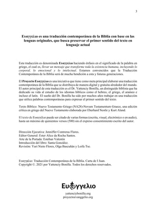 3
Ευαγγελιο es una traducción contemporánea de la Biblia con base en las
lenguas originales, que busca preservar el primer sentido del texto en
lenguaje actual
Esta traducción es denominada Ευαγγελιο haciendo énfasis en el significado de la palabra en
griego, el cual es, llevar un mensaje que transforme toda la existencia humana, incluyendo lo
corporal, lo emocional y lo intelectual. Estamos convencidos que la Traducción
Contemporánea de la Biblia será de mucha bendición a esta y futuras generaciones.
El Proyecto Ευαγγελιο es una iniciativa que tiene como meta principal elaborar una traducción
contemporánea de la Biblia que se distribuya de manera digital y gratuita alrededor del mundo.
El autor principal de esta traducción es el Dr. Yattenciy Bonilla, un distinguido biblista que ha
dedicado su vida al estudio de los idiomas bíblicos como el hebreo, el griego, el arameo e
incluso el latín. El sueño del Dr. Bonilla ha sido por muchos años trabajar en una traducción
que utilice palabras contemporáneas para expresar el primer sentido del texto.
Texto Bíblico: Nuevo Testamento Griego (NA28)-Novum Testamentum Graece, una edición
crítica en griego del Nuevo Testamento elaborada por Eberhard Nestle y Kurt Aland.
El texto de Ευαγγέλιο puede ser citado de varias formas (escrita, visual, electrónico o en audio),
hasta un máximo de quinientos versos (500) sin el expreso consentimiento escrito del autor.
Dirección Ejecutiva: Jenniffer Contreras Flores.
Editor General: Ester Alice da Rocha Santos.
Arte de la Portada: Esteban Valentín
Introducción del libro: Santa González.
Revisión: Yuri Nieto Flores, Olga Bascuñán y Loifa Tse.
Ευαγγελιο: Traducción Contemporánea de la Biblia. Carta de I Juan.
Copyright ©. 2021 por Yattenciy Bonilla. Todos los derechos reservados.
yattenciybonilla.org
proyectoevanggelio.org
 