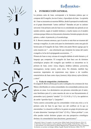 4
I. INTRODUCCIÓN GENERAL
La primera carta de Juan, corresponde a la literatura joánica que se
compone del Evangelio, las tres Cartas y Apocalipsis de Juan. La epístola
de 1 Juan se encuentra en nuestras Biblias, desde la perspectiva tradicional,
en el grupo denominado “cartas católicas” llamadas así por su carácter
universal. Esta primera carta de Juan no es considerada una epístola en un
sentido estricto, según el modelo helénico y mucho menos en el modelo
cristiano porque faltan en el documento elementos formales propios de este
género, a saber: el protocolo y el escatócologo.
R. E. Brown comenta entonces, que el escrito es más bien un resumen del
mensaje evangélico, la carta sería para los destinatarios como una guía de
lectura para el Evangelio de Juan. Sobre este punto Brown agrega que la
carta muestra ser “…una exhortación que interpreta los temas del cuarto
evangelio a la luz de la propaganda secesionista…”1
.
Primera de Juan es muy cercana al evangelio debido al estilo literario y el
lenguaje que comparten. El evangelio de Juan hace uso de términos
cristológicos propios del evangelio que también se encuentran en la
primera de Juan, como: λόγος (lógos), ἀλήθεια (aléteia), μονογενής
(monogenes), σωτήρ (soter), entre otros. No obstante, también hay
ausencias importantes de expresiones muy típicas o de vocablos
característicos de Juan como νόμος (nomos), δόξα (doxa), κρίνω (krino),
y otros2
.
1. Fecha de composición y destinatarios
El exégeta R. Brown afirma que la carta va dirigida a los cristianos de Asia
Menor, distribuidos en varias comunidades; las comunidades joánicas eran
iglesias en casas. Los destinatarios son personas conocidas por el autor,
eran familiares para él y como muestra de esto se usa frecuentemente el
pronombre ὑμεῖς (jumeis) “ustedes” 2:1-13,14-26 y 5:13 y los apelativos
de cariño “queridos hijos” y “pequeños”.
Varios autores concuerdan que las comunidades vivían una crisis y es la
primera carta de Juan la que hace eco del conflicto en la que se
encontraban. La situación conflictiva la genera un grupo de personas que
el autor denomina “enemigos de Cristo” (2:18) y “falsos profetas” y con
ellos pueden incluir distintos grupos con una perspectiva cristológica
distinta a la comunidad de Juan (docetismo, gnosticismo) 3
.
1.Raymond E. Brown. El evangelio y las cartas de Juan. (Bilbao España: Descleé De Brouwer, 2010), 167.
2. Oriol Tuní. Escritos joánicos y cartas católicas. (Navarra, España: Verbo Divino, 1995), 177.
3. Jean Zumstein. Las cartas joánicas en Daniel Maguerat (Ed.). Introducción al Nuevo Testamento.
Su historia, su escritura, su teología. (Bilbao, España: Desclée De Brouwer, 2004), 378-379.
 