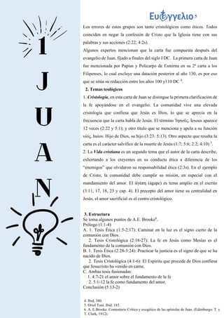 5
Los errores de estos grupos son tanto cristológicos como éticos. Todos
coinciden en negar la confesión de Cristo que la Iglesia tiene con sus
palabras y sus acciones (2:22; 4:2s).
Algunos expertos mencionan que la carta fue compuesta después del
evangelio de Juan, fijado a finales del siglo I DC. La primera carta de Juan
fue mencionada por Papías y Policarpo de Esmirna en su 2ª carta a los
Filipenses, lo cual excluye una datación posterior al año 130, es por eso
que se sitúa su redacción entre los años 100 y110 DC 4
.
2. Temas teológicos
1. Cristología, en esta carta de Juan se distingue la primera clarificación de
la fe apoyándose en el evangelio. La comunidad vive una elevada
cristología que confiesa que Jesús es Dios, lo que se aprecia en la
frecuencia que la carta habla de Jesús. El término Ἰησοῦς, Iesous aparece
12 veces (2:22 y 5:1); y otro título que se menciona y apela a su función
υἱός, huios: Hijo de Dios, su hijo (3:23: 5:13). Otro aspecto que resalta la
carta es el carácter salvífico de la muerte de Jesús (1:7; 5:6; 2:2; 4:10) 5
.
2. La Vida cristiana es un segundo tema que el autor de la carta describe,
exhortando a los creyentes en su conducta ética a diferencia de los
“enemigos” que olvidaron su responsabilidad ética (2:3s). En el ejemplo
de Cristo, la comunidad debe cumplir su misión, en especial con el
mandamiento del amor. El ἀγάπη (ágape) es tema amplio en el escrito
(3:11, 17, 18, 23 y cap. 4). El precepto del amor tiene su centralidad en
Jesús, el amor sacrificial es el centro cristológico.
3. Estructura
Se toma algunos puntos de A.E. Brooke6
.
Prólogo (1:1-4)
A. 1. Tesis Ética (1:5-2:17): Caminar en la luz es el signo cierto de la
comunión con Dios.
2. Tesis Cristológica (2:18-27): La fe en Jesús como Mesías es el
fundamento de la comunión con Dios.
B. 1. Tesis Ética (2:28-3:24): Practicar la justicia es el signo de que se ha
nacido de Dios.
2. Tesis Cristológica (4:1-6): El Espíritu que procede de Dios confiesa
que Jesucristo ha venido en carne.
C. Ambas tesis fusionadas:
1. 4:7-21 el amor sobre el fundamento de la fe
2. 5:1-12 la fe como fundamento del amor.
Conclusión (5:13-2)
4. Ibid, 380.
5. Oriol Tuní. Ibid. 183.
6. A. E.Brooke. Comentario Crítico y exegético de las epístolas de Juan. (Edimburgo: T. y
T. Clark, 1912).
 