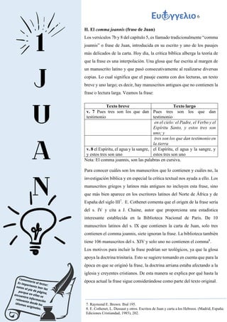 6
II. El comma joannis (frase de Juan)
Los versículos 7b y 8 del capítulo 5, es llamado tradicionalmente “comma
joannis” o frase de Juan, introducida en su escrito y uno de los pasajes
más delicados de la carta. Hoy día, la crítica bíblica alberga la teoría de
que la frase es una interpolación. Una glosa que fue escrita al margen de
un manuscrito latino y que pasó consecutivamente al realizarse diversas
copias. Lo cual significa que el pasaje cuenta con dos lecturas, un texto
breve y uno largo; es decir, hay manuscritos antiguos que no contienen la
frase o lectura larga. Veamos la frase:
Texto breve Texto largo
v. 7 Pues tres son los que dan
testimonio
Pues tres son los que dan
testimonio
en el cielo: el Padre, el Verbo y el
Espíritu Santo, y estos tres son
uno; y
tres son los que dan testimonio en
la tierra
v. 8 el Espíritu, el agua y la sangre,
y estos tres son uno
el Espíritu, el agua y la sangre, y
estos tres son uno
Nota: El comma joannis, son las palabras en cursiva.
Para conocer cuáles son los manuscritos que lo contienen y cuáles no, la
investigación bíblica y en especial la crítica textual nos ayuda a ello. Los
manuscritos griegos y latinos más antiguos no incluyen esta frase, sino
que más bien aparece en los escritores latinos del Norte de África y de
España del siglo III7
. E. Cothenet comenta que el origen de la frase sería
del s. IV y cita a J. Chaine, autor que proporciona una estadística
interesante establecida en la Biblioteca Nacional de Paris. De 10
manuscritos latinos del s. IX que contienen la carta de Juan, solo tres
contienen el comma joannis, siete ignoran la frase. La biblioteca también
tiene 106 manuscritos del s. XIV y solo uno no contienen el comma8
.
Los motivos para incluir la frase podrían ser teológicos, ya que la glosa
apoya la doctrina trinitaria. Esto se sugiere tomando en cuenta que para la
época en que se originó la frase, la doctrina arriana estaba afectando a la
iglesia y creyentes cristianos. De esta manera se explica por qué hasta la
época actual la frase sigue considerándose como parte del texto original.
7. Raymond E. Brown. Ibid 195.
8. E. Cothenet, L. Dussaut y otros. Escritos de Juan y carta a los Hebreos. (Madrid, España:
Ediciones Cristiandad, 1985), 202.
 