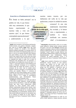 7
I DE JUAN
Jesucristo es el fundamento de la vida
1:1. Donde no había principio1
era la
palabra de vida, la que hemos
oído muy atentamente, la que
hemos experimentado en
nuestras vidas y visto con
nuestros ojos2
, la que hemos
contemplado espectacularmente3
y poderosamente y la que
1
ἀρχῆς (arjes) sustantivo, de la primera declinación,
tercera sección, caso genitivo, femenino, singular,
que viene de la palabra ἀρχή (arjé), que tiene
diversos sentidos de acuerdo a los diferentes
dialectos antiguos del griego. En el griego clásico, el
dialecto más común en la literatura griega, que es el
ático, se usó en un sentido filosófico para expresar
una causa infinita, un acto puro, el primer motor
inmóvil que originó todas las cosas, pero esta causa
infinita o este primer motor inmóvil no fue creado,
ni originado por nadie, ni nada. Por lo tanto, la
traducción más apropiada sería “sin principio”, y
esta debería ser la traducción correcta de Juan 1:1 y
1 Juan 1:1, este motor inmóvil o causa infinita lo usa
mucho el filósofo Aristóteles en su metafísica,
cuando habla del origen del cosmos, es decir, el
comienzo de las cosas. Arjé en sentido jónico
significa comienzo, principio y es la definición más
común, por ejemplo, Marcos 1:1 comienza el
evangelio con esta misma palabra, pero en sentido
jónico. Según el diccionario del Nuevo Testamento
Nestle Aland p. 26 y según la concordancia
Handkonkordanz zum Griechischen Neuen
Testament, de Alfred Schmoller, p.66.
2
ἑωράκαμεν (eurakamen) es un verbo que está en
la voz activa, modo indicativo, tiempo perfecto,
primera persona del plural, y viene del verbo ὁράω
(joráo) que tiene varias traducciones, puede
significar ver, mirar, entender, darse cuenta o
también experimentar desde nuestro interior, tiene
una connotación de experiencia de vida. Para los
griegos, había dos formas de ver, el βλέπω (blepo)
que fundamenta el ver físicamente, mientras que el
ὁράω (joráo) habla de formas de ver más plenas, que
no se reducen al sentido de la vista. Según el
diccionario del Nuevo Testamento Nestle Aland p.
125-126.
nuestras manos tocaron, por eso
hablaremos del verbo de la vida que
perfecciona y mejora la calidad de nuestra
existencia4
, 2. esta vida
ampliamente desarrollada
fue revelada, y la hemos
visto y experimentado, y
también la hemos
testificado con nuestras
vidas5
, y la anunciamos a
3
ἐθεασάμεθα (etheasametha) verbo en voz media,
modo indicativo, tiempo aoristo, primera persona
del plural, viene del verbo θεάομαι (teáomai) que
significa contemplar, observar, mirar un espectáculo
poderoso públicamente, de ahí viene la palabra del
castellano “teatro” donde se puede observar una
obra llamativa públicamente. Según la concordancia
Handkonkordanz zum Griechischen Neuen
Testament, de Alfred Schmoller, p.224. y el
diccionario del Nuevo Testamento Nestle Aland p.
82.
4
ζωῆς (zoes) sustantivo femenino de la primera
declinación, tercera sección, en caso genitivo
singular, que traduce de la vida, viene del
nominativo ζωή (zoé) que significa vida. En el
griego hay dos palabras o sustantivos que se
traducen al español como vida, pero son dos
conceptos diferentes de vida que se complementan.
En primera instancia el concepto βίος (bios) que
significa vida en función biológica o fisióloga, es el
hecho de estar vivo, de respirar. Por otro lado, ζωή
(zoé) aunque también se puede traducir como vida,
hace referencia a un perfeccionamiento de la vida
biológica, desarrollando las posibilidades de su
existencia como ser vivo. Ejemplo, tener una salud
impecable, alimentarse muy bien, desarrollar la vida
emocional, espiritual, etc., disfrutar la existencia. En
el evangelio de Juan y en esta primera carta de Juan,
usa el ζωή(zoé) en relación a Cristo, que Cristo es el
fundamento de la vida plena que conduce a la
salvación. Según la gramática griega Luis Penagos,
sacerdote jesuita, editorial Sal Terrae, Guevara, 20-
apartado 77, Santander, edición 18, 1972, p. 16-17 y
según el diccionario del Nuevo Testamento Nestle
Aland p. 34 y p. 79.
5
μαρτυροῦμεν (marturoumen) un verbo en voz
activa, modo indicativo, tiempo presente, primera
 