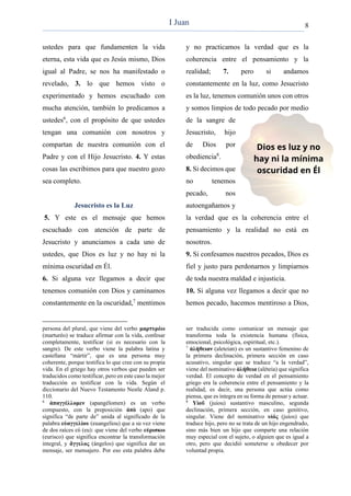 8
ustedes para que fundamenten la vida
eterna, esta vida que es Jesús mismo, Dios
igual al Padre, se nos ha manifestado o
revelado, 3. lo que hemos visto o
experimentado y hemos escuchado con
mucha atención, también lo predicamos a
ustedes6
, con el propósito de que ustedes
tengan una comunión con nosotros y
compartan de nuestra comunión con el
Padre y con el Hijo Jesucristo. 4. Y estas
cosas las escribimos para que nuestro gozo
sea completo.
Jesucristo es la Luz
5. Y este es el mensaje que hemos
escuchado con atención de parte de
Jesucristo y anunciamos a cada uno de
ustedes, que Dios es luz y no hay ni la
mínima oscuridad en Él.
6. Si alguna vez llegamos a decir que
tenemos comunión con Dios y caminamos
constantemente en la oscuridad,7
mentimos
persona del plural, que viene del verbo μαρτυρέω
(marturéo) se traduce afirmar con la vida, confesar
completamente, testificar (si es necesario con la
sangre). De este verbo viene la palabra latina y
castellana “mártir”, que es una persona muy
coherente, porque testifica lo que cree con su propia
vida. En el griego hay otros verbos que pueden ser
traducidos como testificar, pero en este caso la mejor
traducción es testificar con la vida. Según el
diccionario del Nuevo Testamento Nestle Aland p.
110.
6
ἀπαγγέλλομεν (apangélomen) es un verbo
compuesto, con la preposición ἀπὸ (apo) que
significa “de parte de” unida al significado de la
palabra εὐαγγελίου (euangelíou) que a su vez viene
de dos raíces εὐ (eu): que viene del verbo εὐρισκω
(eurisco) que significa encontrar la transformación
integral, y ἄγγελος (ángelos) que significa dar un
mensaje, ser mensajero. Por eso esta palabra debe
y no practicamos la verdad que es la
coherencia entre el pensamiento y la
realidad; 7. pero si andamos
constantemente en la luz, como Jesucristo
es la luz, tenemos comunión unos con otros
y somos limpios de todo pecado por medio
de la sangre de
Jesucristo, hijo
de Dios por
obediencia8
.
8. Si decimos que
no tenemos
pecado, nos
autoengañamos y
la verdad que es la coherencia entre el
pensamiento y la realidad no está en
nosotros.
9. Si confesamos nuestros pecados, Dios es
fiel y justo para perdonarnos y limpiarnos
de toda nuestra maldad e injusticia.
10. Si alguna vez llegamos a decir que no
hemos pecado, hacemos mentiroso a Dios,
ser traducida como comunicar un mensaje que
transforma toda la existencia humana (física,
emocional, psicológica, espiritual, etc.).
7
ἀλήθειαν (aleteian) es un sustantivo femenino de
la primera declinación, primera sección en caso
acusativo, singular que se traduce “a la verdad”,
viene del nominativo ἀλήθεια (aléteia) que significa
verdad. El concepto de verdad en el pensamiento
griego era la coherencia entre el pensamiento y la
realidad, es decir, una persona que actúa como
piensa, que es íntegra en su forma de pensar y actuar.
8
Υἱοῦ (juiou) sustantivo masculino, segunda
declinación, primera sección, en caso genitivo,
singular. Viene del nominativo υἱός (juíos) que
traduce hijo, pero no se trata de un hijo engendrado,
sino más bien un hijo que comparte una relación
muy especial con el sujeto, o alguien que es igual a
otro, pero que decidió someterse u obedecer por
voluntad propia.
I Juan
 