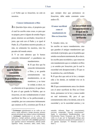 9
y el Verbo que es Jesucristo, no está en
nosotros.
Conocer íntimamente a Dios
2:1. Queridos hijos míos, el propósito por
el cual les escribo estas cosas, es para que
no pequen, pero si alguno de ustedes llega a
pecar, tenemos un auxiliador, Jesucristo el
justo, que está con el Padre y es igual al
Padre; 2. y Él perdona nuestros pecados, es
más, no solamente los nuestros, sino los
pecados del mundo entero.
3. Y en esto sabemos que lo hemos
conocido íntimamente9
, si guardamos sus
mandamientos.
4. El que dice que ha
conocido íntimamente
a Dios, y no guarda
constantemente sus
mandamientos, es un
mentiroso, y no tiene
la verdad, es decir, no
es coherente en lo que piensa y lo que hace;
5. pero el que guarda la Palabra, que es
Jesucristo, en este verdaderamente el amor
sacrificial de Dios se ha perfeccionado y
cumplido, por eso conocemos íntimamente
que estamos en Él y existimos por Él; 6. el
9
Γινώσκομεν (ginóskomen) es un verbo en voz
activa, modo indicativo, tiempo presente, primera
persona del plural, que traduce conocer íntimamente
y ἐγνώκαμεν (egnókamen) es un verbo, modo
indicativo, tiempo perfecto, primera persona del
plural, los dos vienen del verbo γινώσκω (ginósko)
que significa conocer íntimamente, además puede
significar “notar, reconocer, saber, sentir, tener,
que siempre dice que permanece en
Jesucristo, debe andar constante como
anduvo Él.
El amor sacrificial
como el
mandamiento de
Dios en Jesucristo
7. Amados míos, no
les escribo un nuevo mandamiento, sino
que guarden el antiguo mandamiento que
está desde el principio, que es la palabra que
ustedes escucharon atentamente, 8. es decir,
les escribo para recordarles y que renueven
este mandamiento que es verdadero en Dios
y en ustedes por Jesucristo, por lo cual la
oscuridad está desapareciendo y Él que es
la auténtica luz, está brillando.
9. El que dice que está en la luz y siempre
odia a los demás, en realidad vive en la
oscuridad.
10. El que constantemente ama a los demás
con el amor sacrificial de Dios en Cristo
Jesús, permanece en la luz y nunca tendrá
un mal testimonio; 11. pero el que
constantemente odia a los demás, está en la
oscuridad y en la oscuridad camina y no
entender, informar, llegar (al conocimiento),
cerciorar, comprender, conocer, conocimiento”.
Según la concordancia Handkonkordanz zum
Griechischen Neuen Testament, pp. 95-98. Este
verbo es el que usó la Septuaginta Griega para
traducir las relaciones sexuales de los patriarcas con
sus esposas. (Ejemplo: “Y Abraham conoció a
Saraí”).
I Juan
 