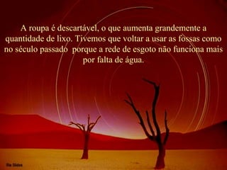 A roupa é descartável, o que aumenta grandemente a 
quantidade de lixo. Tivemos que voltar a usar as fossas como 
no século passado  porque a rede de esgoto não funciona mais 
por falta de água.
 