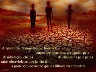  A aparência da população é horrível:                                          
                               corpos desfalecidos, enrugados pela 
desidratação, cheios                           de chagas na pele pelos 
raios ultravioletas que já não têm                                                 
  a protecção do ozono que os filtrava na atmosfera.
 
