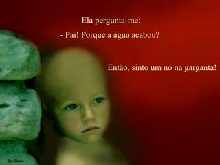 Ela pergunta-me:
Então, sinto um nó na garganta!
- Pai! Porque a água acabou?
 