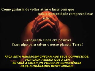 Como gostaria de voltar atrás e fazer com que
toda a humanidade compreendesse
isto...
...enquanto ainda era possível
fazer algo para salvar o nosso planeta Terra!
FAÇA ESTA MENSAGEM CHEGAR AOS SEUS CONHECIDOS.
POR CADA PESSOA QUE A LER
ESTARÁ A CRIAR UM POUCO DE CONSCIÊNCIA
PARA CUIDÁRAMOS DESTE MUNDO.
 