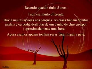 Recordo quando tinha 5 anos.
Havia muitas árvores nos parques. As casas tinham bonitos
jardins e eu podia desfrutar de um banho de chuveiro por
aproximadamente uma hora.
Tudo era muito diferente.
Agora usamos apenas toalhas secas para limpar a pele.
 