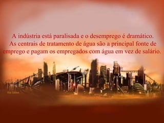  A indústria está paralisada e o desemprego é dramático.
 As centrais de tratamento de água são a principal fonte de 
emprego e pagam os empregados com água em vez de salário.
 