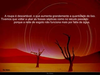 A roupa é descartável, o que aumenta grandemente a quantidade de lixo. Tivemos que voltar a usar as fossas sépticas como no século passado  porque a rede de esgoto não funciona mais por falta de água. 