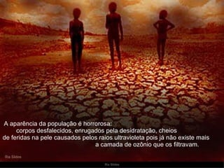   A aparência da população é horrorosa:  corpos desfalecidos, enrugados pela desidratação, cheios  de feridas na pele causados pelos raios ultravioleta pois já não existe mais  a camada de ozônio que os filtravam. 