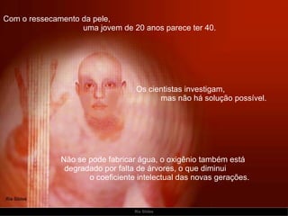 Com o ressecamento da pele,  uma jovem de 20 anos parece ter 40. Não se pode fabricar água, o oxigênio também está  degradado por falta de árvores, o que diminui  o coeficiente intelectual das novas gerações.   Os cientistas investigam,  mas não há solução possível. 