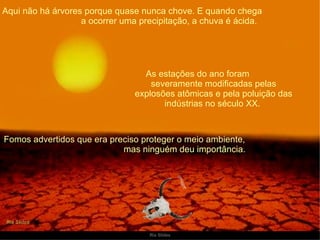 Aqui não há árvores porque quase nunca chove. E quando chega  a ocorrer uma precipitação, a chuva é ácida. As estações do ano foram  severamente modificadas pelas explosões atômicas e pela poluição das indústrias no século XX.  Fomos advertidos que era preciso proteger o meio ambiente,  mas ninguém deu importância. 
