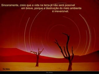 Sinceramente, creio que a vida na terra já não será possível  em breve, porque a destruição do meio ambiente  é irreversível. 