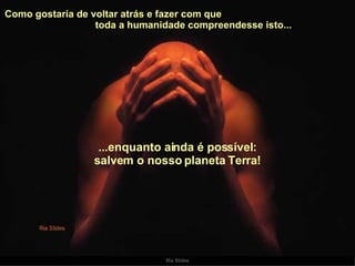 Como gostaria de voltar atrás e fazer com que  toda a humanidade compreendesse isto...  ...enquanto ainda é possível: salvem o nosso planeta Terra! 