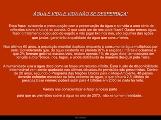 ÁGUA É VIDA E VIDA NÃO SE DESPERDIÇA! Essa frase  evidencia a preocupação com a preservação da água e convida a uma série de reflexões sobre o futuro do planeta. O que cada um de nós pode fazer? Gastar menos água, fazer o tratamento adequado do esgoto e não jogar lixo nos rios, são algumas das ações  que juntas, garantirão a qualidade da água que consumimos. Nos últimos 60 anos, a população mundial duplicou enquanto o consumo da água multiplicou por sete. Considerando que, da água existente no planeta 97% é salgada ( mares e oceanos) e que 2% formam geleiras inacessíveis, restam apenas 1% de água doce, armazenada em lençóis subterrâneos, rios, lagos, e ainda distribuída de maneira desigual pela Terra. A humanidade usa a água doce como se fosse um recurso infinito. Essa ilusão de disponibilidade interminável vem sendo quebrada nas últimas décadas.As previsões são pessimistas. Dentro de 20 anos, segundo o Programa das Nações Unidas para o Meio-Ambiente, 48 países deverão enfrentar escassez ou falta extrema de água, o que afetará 2,8 bilhões de pessoas.Esse número poderá subir para 4 bilhões em 2050 se nada for feito.  Vamos nos conscientizar e fazer a nossa parte  para que as previsões sobre a água no ano de 2070,  não se tornem realidade .  