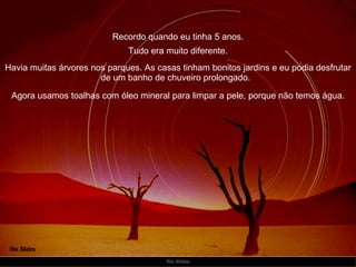 Recordo quando eu tinha 5 anos. Havia muitas árvores nos parques. As casas tinham bonitos jardins e eu podia desfrutar de um banho de chuveiro prolongado.   Tudo era muito diferente. Agora usamos toalhas com óleo mineral para limpar a pele, porque não temos água. 