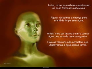 Antes, todas as mulheres mostravam as suas formosas cabeleiras. Antes, meu pai lavava o carro com a água que saía de uma mangueira. Hoje os meninos não acreditam que utilizávamos a água dessa forma. Agora, raspamos a cabeça para mantê-la limpa sem água. 