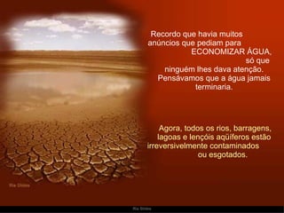 Recordo que havia muitos  anúncios que pediam para  ECONOMIZAR ÁGUA,  só que ninguém lhes dava atenção. Pensávamos que a água jamais terminaria.   Agora, todos os rios, barragens, lagoas e lençóis aqüíferos estão irreversivelmente contaminados  ou esgotados. 