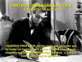 CARTA DE ABRAHAN LINCOLN
             AL MAESTRO DE SU HIJO:




“QUERIDO PROFESOR, mi hijo tiene que aprender que
no todos los hombres son justos ni todos son veraces,
enséñele que por cada villano hay un héroe, y que por
            cada egoísta hay un generoso.
 