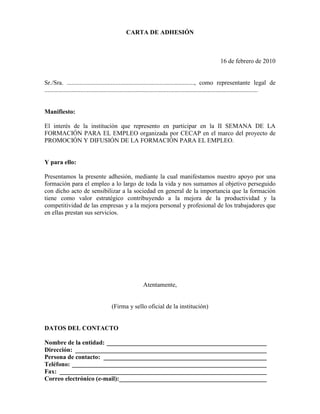 CARTA DE ADHESIÓN



                                                                                                       16 de febrero de 2010


Sr./Sra. ................................................................................., como representante legal de
........................................................................................................................................


Manifiesto:

El interés de la institución que represento en participar en la II SEMANA DE LA
FORMACIÓN PARA EL EMPLEO organizada por CECAP en el marco del proyecto de
PROMOCIÓN Y DIFUSIÓN DE LA FORMACIÓN PARA EL EMPLEO.


Y para ello:

Presentamos la presente adhesión, mediante la cual manifestamos nuestro apoyo por una
formación para el empleo a lo largo de toda la vida y nos sumamos al objetivo perseguido
con dicho acto de sensibilizar a la sociedad en general de la importancia que la formación
tiene como valor estratégico contribuyendo a la mejora de la productividad y la
competitividad de las empresas y a la mejora personal y profesional de los trabajadores que
en ellas prestan sus servicios.




                                                          Atentamente,


                                       (Firma y sello oficial de la institución)


DATOS DEL CONTACTO

Nombre de la entidad: ___________________________________________________
Dirección: _____________________________________________________________
Persona de contacto: ____________________________________________________
Teléfono: ______________________________________________________________
Fax: __________________________________________________________________
Correo electrónico (e-mail):_______________________________________________
 