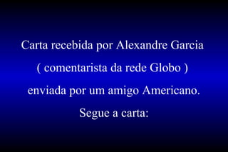 Carta recebida por Alexandre Garcia  ( comentarista da rede Globo )  enviada por um amigo Americano. Segue a carta: 