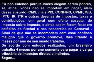 Eu não entendo porque voces alegam serem pobres, se, afinal, voces não se importam em pagar, além desse absurdo ICMS, mais PIS, CONFINS, CPMF, ISS, IPTU, IR, ITR e outras dezenas de impostos, taxas e contribuições, em geral com efeito cascata, de imposto sobre imposto, e ainda assim fazem festa em estádios de futebol e nas passarelas de Carnaval . Sinal de que não se incomodam com esse confisco maligno que o governo promove, lhes tirando 4 meses por ano de seu suado trabalho. De acordo com estudos realizados, um brasileiro trabalha 4 meses por ano somente para pagar a carga tributária de impostos diretos e indiretos.  Segue... 