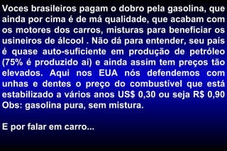 Voces brasileiros pagam o dobro pela gasolina, que ainda por cima é de má qualidade, que acabam com os motores dos carros, misturas para beneficiar os usineiros de álcool . Não dá para entender, seu país é quase auto-suficiente em produção de petróleo (75% é produzido aí) e ainda assim tem preços tão elevados. Aqui nos EUA nós defendemos com unhas e dentes o preço do combustível que está estabilizado a vários anos US$ 0,30 ou seja R$ 0,90 Obs: gasolina pura, sem mistura. E por falar em carro... 