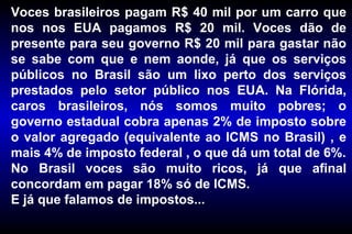 Voces brasileiros pagam R$ 40 mil por um carro que nos nos EUA pagamos R$ 20 mil. Voces dão de presente para seu governo R$ 20 mil para gastar não se sabe com que e nem aonde, já que os serviços públicos no Brasil são um lixo perto dos serviços prestados pelo setor público nos EUA. Na Flórida, caros brasileiros, nós somos muito pobres; o governo estadual cobra apenas 2% de imposto sobre o valor agregado (equivalente ao ICMS no Brasil) , e mais 4% de imposto federal , o que dá um total de 6%. No Brasil voces são muito ricos, já que afinal concordam em pagar 18% só de ICMS. E já que falamos de impostos... 